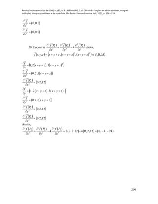 Resolução dos exercícios de GONÇALVES, M.B.; FLEMMING, D.M. Cálculo B: Funções de várias variáveis, integrais
múltiplas, integrais curvilíneas e de superfície. São Paulo: Pearson Prentice Hall, 2007, p. 156 - 159.
209
 
2
2
0,0,0
f
z



 
3
3
0,0,0
f
z



58. Encontrar
     
2
0
2
2
0
2
2
0
2
4
z
Pf
y
Pf
x
Pf









dados,
      32
,,,, zyxzyxzyxzyxf 

e  1,0,10P .
    2
3,2,1 zyxzyx
x
f




  zyx
x
f



6,2,02
2

   12,2,02
0
2



x
Pf

    2
1,2 ,3
f
x y z x y z
y

    

  zyx
y
f



6,2,02
2

   12,2,02
0
2



y
Pf

   12,2,02
0
2



z
Pf

Assim,
     
     
2 2 2
0 0 0
2 2 2
4 2 0,2,12 4 0,2,12 0, 4, 24
f P f P f P
x y z
  
      
  
.
 