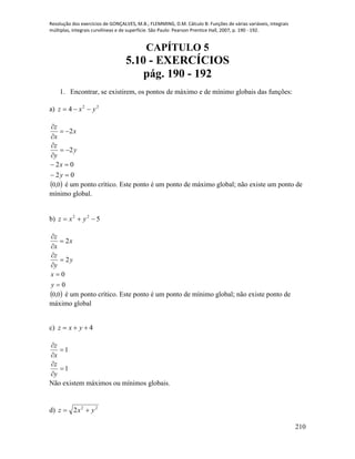 Resolução dos exercícios de GONÇALVES, M.B.; FLEMMING, D.M. Cálculo B: Funções de várias variáveis, integrais
múltiplas, integrais curvilíneas e de superfície. São Paulo: Pearson Prentice Hall, 2007, p. 190 - 192.
210
CAPÍTULO 5
5.10 - EXERCÍCIOS
pág. 190 - 192
1. Encontrar, se existirem, os pontos de máximo e de mínimo globais das funções:
a) 22
4 yxz 
y
y
z
x
x
z
2
2






02
02


y
x
 0,0 é um ponto crítico. Este ponto é um ponto de máximo global; não existe um ponto de
mínimo global.
b) 522
 yxz
y
y
z
x
x
z
2
2






0
0


y
x
 0,0 é um ponto crítico. Este ponto é um ponto de mínimo global; não existe ponto de
máximo global
c) 4 yxz
1
1






y
z
x
z
Não existem máximos ou mínimos globais.
d) 22
2 yxz 
 