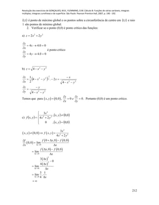 Resolução dos exercícios de GONÇALVES, M.B.; FLEMMING, D.M. Cálculo B: Funções de várias variáveis, integrais
múltiplas, integrais curvilíneas e de superfície. São Paulo: Pearson Prentice Hall, 2007, p. 190 - 192.
212
 1,1 é ponto de máximo global e os pontos sobre a circunferência de centro em  1,1 e raio
1 são pontos de mínimo global.
2. Verificar se o ponto (0,0) é ponto crítico das funções:
a) 22
22 yxz 
00.44
00.44






y
y
z
x
x
z
é ponto crítico
b) 22
4 yxz 
 
22
22
2
1
22
4
4
2.4
2
1
yx
y
y
z
yx
x
xyx
x
z









 
Temos que para    , 0,0x y  , 00 





y
z
e
x
z
. Portanto (0,0) é um ponto crítico.
c)  
   
   







0,0,,0
0,0,,
24
3
, 22
2
yx
yx
yx
x
yxf
     
 
   
   
 
 
2
2 2
0
0
2
2
0
0
3
, 0,0 ,
4 2
0 ,0 0,0
0,0 lim
,0 0,0
lim
3
0
4
lim
3 1
lim .
4
x
x
x
x
x
x y f x y
x y
f x ff
x x
f x f
x
x
x
x
x
 
 
 
 
  

  

 
 









 
 