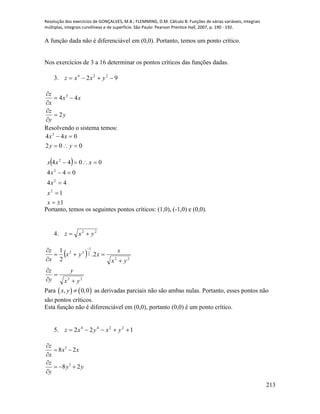 Resolução dos exercícios de GONÇALVES, M.B.; FLEMMING, D.M. Cálculo B: Funções de várias variáveis, integrais
múltiplas, integrais curvilíneas e de superfície. São Paulo: Pearson Prentice Hall, 2007, p. 190 - 192.
213
A função dada não é diferenciável em (0,0). Portanto, temos um ponto crítico.
Nos exercícios de 3 a 16 determinar os pontos críticos das funções dadas.
3. 92 224
 yxxz
y
y
z
xx
x
z
2
44 3






Resolvendo o sistema temos:
002
044 3


yy
xx
 
1
1
44
044
0044
2
2
2
2





x
x
x
x
xxx
Portanto, temos os seguintes pontos críticos: (1,0), (-1,0) e (0,0).
4. 22
yxz 
 
22
22
2
1
22
2.
2
1
yx
y
y
z
yx
x
xyx
x
z







 
Para    , 0,0x y  as derivadas parciais não são ambas nulas. Portanto, esses pontos não
são pontos críticos.
Esta função não é diferenciável em (0,0), portanto (0,0) é um ponto crítico.
5. 122 2244
 yxyxz
3
3
8 2
8 2
z
x x
x
z
y y
y

 


  

 