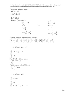 Resolução dos exercícios de GONÇALVES, M.B.; FLEMMING, D.M. Cálculo B: Funções de várias variáveis, integrais
múltiplas, integrais curvilíneas e de superfície. São Paulo: Pearson Prentice Hall, 2007, p. 190 - 192.
214
Resolvendo o sistema temos:






028
028
3
3
yy
xx
 
 
2
1
4
1
4
1
28
028
0028
028
2
2
2
2
2






y
y
y
y
yyy
xx
e
2
1
4
1
4
1
28
028
0
2
2
2





x
x
x
x
x
Portanto, temos os seguintes pontos críticos:
  















































2
1
,
2
1
,
2
1
,
2
1
,0,
2
1
,
2
1
,
2
1
,
2
1
,
2
1
,0,
2
1
,
2
1
,0,
2
1
,0,0,0 .
6.   22
cos, yxyxf 
 2cos .
2
f
x senx
x
f
y
y

 




Resolvendo o sistema temos:





02
0.cos2
y
senxx
Temos que os pontos críticos são:
Zn
n






,0,
2

7.   xyxf cos, 
0





y
f
senx
x
f
Resolvendo a equação temos:
 
