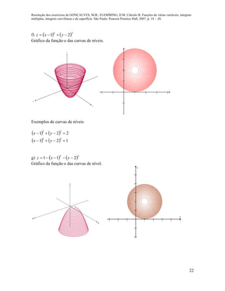Resolução dos exercícios de GONÇALVES, M.B.; FLEMMING, D.M. Cálculo B: Funções de várias variáveis, integrais
múltiplas, integrais curvilíneas e de superfície. São Paulo: Pearson Prentice Hall, 2007, p. 18 – 20.
22
f)    22
21  yxz
Gráfico da função e das curvas de níveis.
x
y
z
     





x
y
Exemplos de curvas de níveis
   
    121
221
22
22


yx
yx
g)    22
211  yxz
Gráfico da função e das curvas de nível.
x
y
z
       







x
y
 