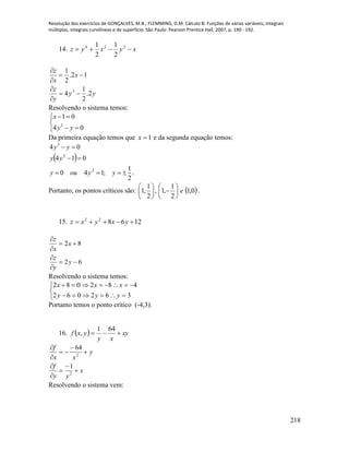 Resolução dos exercícios de GONÇALVES, M.B.; FLEMMING, D.M. Cálculo B: Funções de várias variáveis, integrais
múltiplas, integrais curvilíneas e de superfície. São Paulo: Pearson Prentice Hall, 2007, p. 190 - 192.
218
14. xyxyz  224
2
1
2
1
yy
y
z
x
x
z
2.
2
1
4
12.
2
1
3






Resolvendo o sistema temos:





04
01
3
yy
x
Da primeira equação temos que 1x e da segunda equação temos:
 
.
2
1
;140
014
04
2
2
3



yyouy
yy
yy
Portanto, os pontos críticos são:  0,1
2
1
,1,
2
1
,1 e











.
15. 126822
 yxyxz
62
82






y
y
z
x
x
z
Resolvendo o sistema temos:





362062
482082
yyy
xxx
Portanto temos o ponto crítico (-4,3).
16.   xy
xy
yxf 
641
,
x
yy
f
y
xx
f










2
2
1
64
Resolvendo o sistema vem:
 