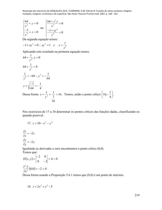 Resolução dos exercícios de GONÇALVES, M.B.; FLEMMING, D.M. Cálculo B: Funções de várias variáveis, integrais
múltiplas, integrais curvilíneas e de superfície. São Paulo: Pearson Prentice Hall, 2007, p. 190 - 192.
219









0
1
0
64
2
2
x
y
y
x
ou











0
1
0
64
2
2
2
2
y
xy
x
yx
Da segunda equação temos:
2
22 1
101
y
xexyxy 
Aplicando este resultado na primeira equação temos:
.
4
1
64
1
64
1
64
1
0
1
64
0.
1
64
3
3
3
3
4






y
y
y
y
y
y
Dessa forma 16
16
1
11
2

y
x . Temos, então o ponto crítico 






4
1
,16 .
Nos exercícios de 17 a 34 determinar os pontos críticos das funções dadas, classificando-os
quando possível.
17. 22
10 yxz 
2
2
z
x
x
z
y
y

 


 

Igualando as derivadas a zero encontramos o ponto crítico (0,0).
Temos que:
 
  020,0
04
20
02
,
2
2







x
f
yxH
Dessa forma usando a Proposição 5.6.1 temos que (0,0) é um ponto de máximo.
18. 52 22
 yxz
 