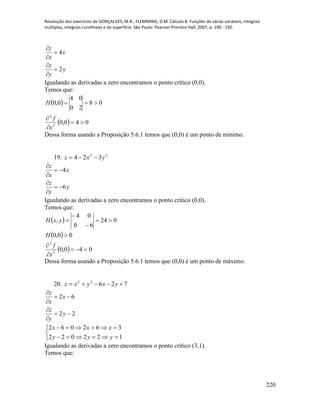 Resolução dos exercícios de GONÇALVES, M.B.; FLEMMING, D.M. Cálculo B: Funções de várias variáveis, integrais
múltiplas, integrais curvilíneas e de superfície. São Paulo: Pearson Prentice Hall, 2007, p. 190 - 192.
220
y
y
z
x
x
z
2
4






Igualando as derivadas a zero encontramos o ponto crítico (0,0).
Temos que:
 
  040,0
08
20
04
0,0
2
2




x
f
H
Dessa forma usando a Proposição 5.6.1 temos que (0,0) é um ponto de mínimo.
19. 22
324 yxz 
y
y
z
x
x
z
6
4






Igualando as derivadas a zero encontramos o ponto crítico (0,0).
Temos que:
 
 
  040,0
00,0
024
60
04
,
2
2








x
f
H
yxH
Dessa forma usando a Proposição 5.6.1 temos que (0,0) é um ponto de máximo.
20. 72622
 yxyxz
22
62






y
y
z
x
x
z





122022
362062
yyy
xxx
Igualando as derivadas a zero encontramos o ponto crítico (3,1).
Temos que:
 