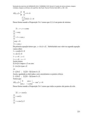 Resolução dos exercícios de GONÇALVES, M.B.; FLEMMING, D.M. Cálculo B: Funções de várias variáveis, integrais
múltiplas, integrais curvilíneas e de superfície. São Paulo: Pearson Prentice Hall, 2007, p. 190 - 192.
221
  04
20
02
, yxH
  021,32
2



x
f
Dessa forma usando a Proposição 5.6.1 temos que (3,1) é um ponto de mínimo.
21. senyxyz .
yx
y
z
seny
x
z
cos.1










yx
seny
cos1
0
Da primeira equação temos que  kky , . Substituindo esse valor na segunda equação
vamos obter:
 
 
101
101
011
0cos1




xx
xx
x
kx 
Assim temos:
 
 
     .com12,1;2,1
paré,,1
zeroouimparé,,1



kkk
ou
kk
kk



Assim, igualando as derivadas a zero encontramos os pontos críticos
      kkk com12,1;2,1  .
Temos que:
  0cos
.cos
cos0
, 2


 y
senyxy
y
yxH
Dessa forma usando a Proposição 5.6.1 temos que todos os pontos são pontos de sela.
22. yxsenz 2
2.2cos.
2
yx
y
z
ysen
x
z






 