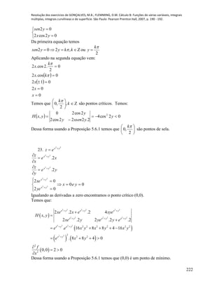 Resolução dos exercícios de GONÇALVES, M.B.; FLEMMING, D.M. Cálculo B: Funções de várias variáveis, integrais
múltiplas, integrais curvilíneas e de superfície. São Paulo: Pearson Prentice Hall, 2007, p. 190 - 192.
222





02cos2
02
yx
ysen
Da primeira equação temos
2
ou,202


k
ykkyysen 
Aplicando na segunda equação vem:
 
 
0
02
012
0cos.2
0
2
.2cos.2





x
x
x
kx
k
x


Temos que 





k
k
,
2
,0

são pontos críticos. Temos:
  02cos4
2.222cos2
2cos20
, 2


 y
yxseny
y
yxH
Dessa forma usando a Proposição 5.6.1 temos que 





2
,0
k
são pontos de sela.
23.
22
yx
ez 

ye
y
z
xe
x
z
yx
yx
2.
2.
22
22
















02
02
22
22
yx
yx
ye
xe
00  yex
Igualando as derivadas a zero encontramos o ponto crítico (0,0).
Temos que:
 
 
   
 
2 2 2 2 2 2
2 2 2 2 2 2
2 2 2 2
2 2
2 2 2 2 2 2
2
2 2
2
2
2 .2 .2 4
,
2 .2 2 .2 .2
. 16 8 8 4 16
. 8 8 4 0
0,0 2 0
x y x y x y
x y x y x y
x y x y
x y
xe x e xye
H x y
xe y ye y e
e e x y x y x y
e x y
f
x
  
  
 




    
   

 

Dessa forma usando a Proposição 5.6.1 temos que (0,0) é um ponto de mínimo.
 