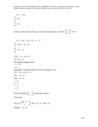 Resolução dos exercícios de GONÇALVES, M.B.; FLEMMING, D.M. Cálculo B: Funções de várias variáveis, integrais
múltiplas, integrais curvilíneas e de superfície. São Paulo: Pearson Prentice Hall, 2007, p. 190 - 192.
223
24. xyz 4
x
y
z
y
x
z
4
4






Temos o ponto crítico (0,0), que é um ponto de sela pois  
0 4
0,0 16 0
4 0
H    .
25. 3 2 2
8 2 3 1z x xy x y    
yx
y
z
xyx
x
z
22
6224 2











022
06224 2
yx
xyx
Da segunda equação temos:
xy
yx

 0
Aplicando o resultado obtido na primeira equação vem:
 
 
3
1
13
0
0138
0824
06224
2
2






x
x
x
xx
xx
xxx
Temos que  






3
1
,
3
1
0,0 e são pontos críticos
Temos que:
  169641296
22
2648
, 

 xx
x
yxH
  0160,0 H
 