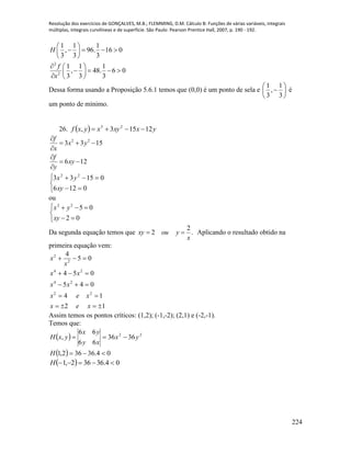 Resolução dos exercícios de GONÇALVES, M.B.; FLEMMING, D.M. Cálculo B: Funções de várias variáveis, integrais
múltiplas, integrais curvilíneas e de superfície. São Paulo: Pearson Prentice Hall, 2007, p. 190 - 192.
224
2
2
1 1 1
, 96. 16 0
3 3 3
1 1 1
, 48. 6 0
3 3 3
H
f
x
 
    
 
  
    
  
Dessa forma usando a Proposição 5.6.1 temos que (0,0) é um ponto de sela e 






3
1
,
3
1
é
um ponto de mínimo.
26.   yxxyxyxf 12153, 23

2 2
3 3 15
6 12
f
x y
x
f
xy
y

  


 






0126
01533 22
xy
yx
ou





02
0522
xy
yx
Da segunda equação temos que .
2
2
x
youxy  Aplicando o resultado obtido na
primeira equação vem:
12
14
045
054
05
4
22
24
24
2
2





xex
xex
xx
xx
x
x
Assim temos os pontos críticos: (1,2); (-1,-2); (2,1) e (-2,-1).
Temos que:
 
  04.36362,1
3636
66
66
, 22


H
yx
xy
yx
yxH
  04.36362,1 H
 