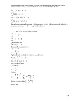 Resolução dos exercícios de GONÇALVES, M.B.; FLEMMING, D.M. Cálculo B: Funções de várias variáveis, integrais
múltiplas, integrais curvilíneas e de superfície. São Paulo: Pearson Prentice Hall, 2007, p. 190 - 192.
225
 
 
 
   
2
2
2
2
2,1 36.4 36 0
2,1 12 0
2, 1 36.4 36.1 0
2, 1 6. 2 0
H
f
x
H
f
x
  

 

    

    

Dessa forma usando a Proposição 5.6.1 temos que (1,2) e (-1,-2) são pontos de sela; (2,1) é
um ponto de mínimo e (-2,-1 é um ponto de máximo.
27. 121234 22
 yxyxyxz
223
1238






yx
y
z
yx
x
z





0223
01238
yx
yx
Da segunda equação temos:
2
32
322
x
y
xy



Aplicando este resultado na primeira equação vem:
 
.
7
18
0187
0249616
02432316
012
2
32
.38







x
x
xx
xx
x
x
Assim,
.
7
20
7
54
2
2
1
2
7
18
.32









y
Temos o ponto crítico 






7
20
,
7
18
.
Temos que:
 