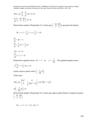 Resolução dos exercícios de GONÇALVES, M.B.; FLEMMING, D.M. Cálculo B: Funções de várias variáveis, integrais
múltiplas, integrais curvilíneas e de superfície. São Paulo: Pearson Prentice Hall, 2007, p. 190 - 192.
226
 
2
2
8 3
, 16 9 0
3 2
18 20
, 8 0
7 7
H x y
f
x
   
  
   
  
Dessa forma usando a Proposição 5.6.1 temos que 






7
20
,
7
18
é um ponto de mínimo.
28. 15
3
1
4
1 354
 yxyxz
24
3
3.
3
1
5.
4
1
14
yy
y
z
x
x
z













0
4
5
014
24
3
yy
x
Da primeira equação temos, .
4
1
14 3
3
 xoux Da segunda equação temos:
.0,01
4
5 22






 yyy
Assim, temos o ponto crítico 





 0,
4
1
3
.
Temos que:
   
00,
4
1
2512
220.
4
1
0
012
,
3
32
3
2










H
yyx
yy
x
yxH
Dessa forma usando a Proposição 5.6.1 temos que nada se pode afirmar a respeito do ponto







7
20
,
7
18
.
29. 78222
 yxyxz
 