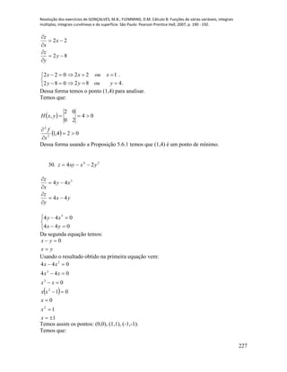 Resolução dos exercícios de GONÇALVES, M.B.; FLEMMING, D.M. Cálculo B: Funções de várias variáveis, integrais
múltiplas, integrais curvilíneas e de superfície. São Paulo: Pearson Prentice Hall, 2007, p. 190 - 192.
227
82
22






y
y
z
x
x
z





082
022
y
x
.482
.122


youy
xoux
Dessa forma temos o ponto (1,4) para analisar.
Temos que:
 
  024,1
04
20
02
,
2
2




x
f
yxH
Dessa forma usando a Proposição 5.6.1 temos que (1,4) é um ponto de mínimo.
30. 24
24 yxxyz 
yx
y
z
xy
x
z
44
44 3











044
044 3
yx
xy
Da segunda equação temos:
yx
yx

 0
Usando o resultado obtido na primeira equação vem:
 
1
1
0
01
0
044
044
2
2
3
3
3







x
x
x
xx
xx
xx
xx
Temos assim os pontos: (0,0), (1,1), (-1,-1).
Temos que:
 