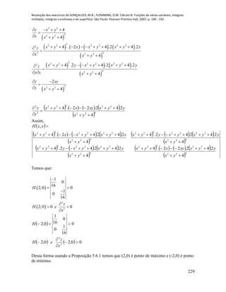 Resolução dos exercícios de GONÇALVES, M.B.; FLEMMING, D.M. Cálculo B: Funções de várias variáveis, integrais
múltiplas, integrais curvilíneas e de superfície. São Paulo: Pearson Prentice Hall, 2007, p. 190 - 192.
229
 
       
 
     
 
 
2 2
2
2 2
2
2 2 2 2 2 22
42 2 2
2
2 2 2 2 2 22
4
2 2
2
2 2
4
4
4 . 2 4 .2 4 .2
4
4 .2 4 .2 4 .2
4
2
4
z x y
x x y
x y x x y x y xz
x x y
x y y x y x y yz
y x x y
z xy
y x y
   

  
        

  
       

   
 

  
       
 422
22222
2
2
4
2.42.22.4





yx
yyxxyxyx
y
z
Assim,
 
       
 
     
 
     
 
       
 422
22222
422
2222222
422
2222222
422
2222222
4
2.42.22.4
4
2.42.42.4
4
2.42.42.4
4
2.42.42.4
,









yx
yyxxyxyx
yx
yyxyxyyx
yx
yyxyxyyx
yx
xyxyxxyx
yxH
Temos que:
 
 
2
2
1
0
16
2,0 0
1
0
16
2,0 0 0
H
z
H e
x

 


 

 
    00,20,2
0
16
1
0
0
16
1
0,2
2
2





x
z
eH
H
Dessa forma usando a Proposição 5.6.1 temos que (2,0) é ponto de máximo e (-2,0) é ponto
de mínimo.
 