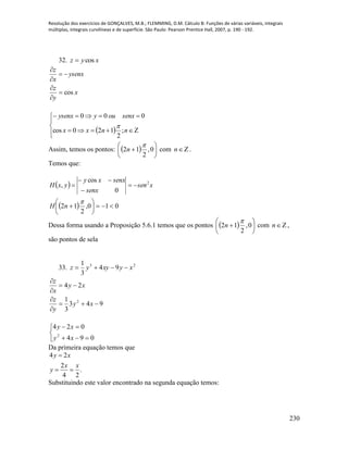 Resolução dos exercícios de GONÇALVES, M.B.; FLEMMING, D.M. Cálculo B: Funções de várias variáveis, integrais
múltiplas, integrais curvilíneas e de superfície. São Paulo: Pearson Prentice Hall, 2007, p. 190 - 192.
230
32. xyz cos
x
y
z
ysenx
x
z
cos





 





nnxx
senxouyysenx
;
2
120cos
000

Assim, temos os pontos:   





 0,
2
12

n com n .
Temos que:
 
  010,
2
12
0
cos
, 2












nH
xsen
senx
senxxy
yxH
Dessa forma usando a Proposição 5.6.1 temos que os pontos   





 0,
2
12

n com n ,
são pontos de sela
33. 23
94
3
1
xyxyyz 
943
3
1
24
2






xy
y
z
xy
x
z





094
024
2
xy
xy
Da primeira equação temos que
.
24
2
24
xx
y
xy


Substituindo este valor encontrado na segunda equação temos:
 