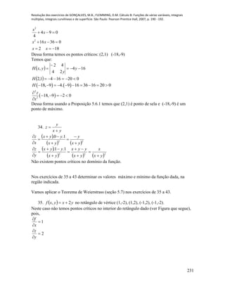 Resolução dos exercícios de GONÇALVES, M.B.; FLEMMING, D.M. Cálculo B: Funções de várias variáveis, integrais
múltiplas, integrais curvilíneas e de superfície. São Paulo: Pearson Prentice Hall, 2007, p. 190 - 192.
231
2
2
4 9 0
4
16 36 0
2 18
x
x
x x
x x
  
  
  
Dessa forma temos os pontos críticos: (2,1) (-18,-9)
Temos que:
 
  0201641,2
164
24
42
,




H
y
y
yxH
   18, 9 4. 9 16 36 16 20 0H          
 
2
2
18, 9 2 0
z
x

    

Dessa forma usando a Proposição 5.6.1 temos que (2,1) é ponto de sela e (-18,-9) é um
ponto de máximo.
34.
yx
y
z


 
   22
1.0.
yx
y
yx
yyx
x
z








 
     222
1.1.
yx
x
yx
yyx
yx
yyx
y
z










Não existem pontos críticos no domínio da função.
Nos exercícios de 35 a 43 determinar os valores máximo e mínimo da função dada, na
região indicada.
Vamos aplicar o Teorema de Weierstrass (seção 5.7) nos exercícios de 35 a 43.
35.   yxyxf 2,  no retângulo de vértice (1,-2), (1,2), (-1,2), (-1,-2).
Neste caso não temos pontos críticos no interior do retângulo dado (ver Figura que segue),
pois,
2
1






y
z
x
f
 