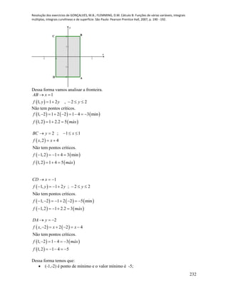 Resolução dos exercícios de GONÇALVES, M.B.; FLEMMING, D.M. Cálculo B: Funções de várias variáveis, integrais
múltiplas, integrais curvilíneas e de superfície. São Paulo: Pearson Prentice Hall, 2007, p. 190 - 192.
232
-2 -1 1 2
-2
-1
1
2
x
y
BC
D A
Dessa forma vamos analisar a fronteira.
 
1
1, 1 2 , 2 2
AB x
f y y y
 
    
Não tem pontos críticos.
     
   
1, 2 1 2 2 1 4 3 min
1,2 1 2.2 5
f
f máx
       
  
 
   
   
2 ; 1 1
,2 4
Não tem pontos críticos.
1,2 1 4 3 min
1,2 1 4 5
BC y x
f x x
f
f máx
    
 
    
  
 
     
   
1
1, 1 2 ; 2 2
Não tem pontos críticos.
1, 2 1 2 2 5 min
1,2 1 2.2 3
CD x
f y y y
f
f máx
  
      
       
    
   
   
 
2
, 2 2 2 4
Não tem pontos críticos.
1, 2 1 4 3
1,2 1 4 5
DA y
f x x x
f máx
f
  
     
    
    
Dessa forma temos que:
 (-1,-2) é ponto de mínimo e o valor mínimo é -5;
 