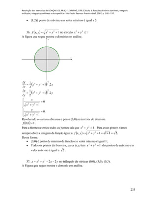 Resolução dos exercícios de GONÇALVES, M.B.; FLEMMING, D.M. Cálculo B: Funções de várias variáveis, integrais
múltiplas, integrais curvilíneas e de superfície. São Paulo: Pearson Prentice Hall, 2007, p. 190 - 192.
233
 (1,2)é ponto de máximo e o valor máximo é igual a 5.
36.   1, 22
 yxyxf no círculo 122
 yx
A figura que segue mostra o domínio em análise.
-1 1
-1
1
x
y
  xyx
z
f
2.1
2
1 2
1
22




  yyx
y
z
2.1
2
1 2
1
22















0
1
0
1
22
22
yx
y
yx
x
Resolvendo o sistema obtemos o ponto (0,0) no interior do domínio.
  10,0 f .
Para a fronteira temos todos os pontos tais que 122
 yx . Para esses pontos vamos
sempre obter a imagem da função igual a   .2111, 22
 yxyxf
Dessa forma:
 (0,0) é ponto de mínimo da função e o valor mínimo é igual 1;
 Todos os pontos da fronteira, pares (x,y) tais 122
 yx são pontos de máximo e o
valor máximo é igual a 2 .
37. yxyxz 2222
 no triângulo de vértices (0,0), (3,0), (0,3).
A Figura que segue mostra o domínio em análise.
 