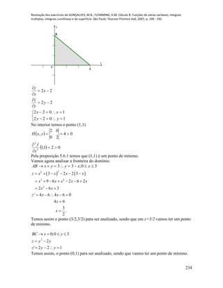 Resolução dos exercícios de GONÇALVES, M.B.; FLEMMING, D.M. Cálculo B: Funções de várias variáveis, integrais
múltiplas, integrais curvilíneas e de superfície. São Paulo: Pearson Prentice Hall, 2007, p. 190 - 192.
234
-1 1 2 3
-1
1
2
3
x
y
B
C
A
22
22






y
y
z
x
x
z





1022
1022
yy
xx
No interior temos o ponto (1,1)
 
  021,1
04
20
02
,
2
2




x
f
yxH
Pela proposição 5.6.1 temos que (1,1) é um ponto de mínimo.
Vamos agora analisar a fronteira do domínio.
30;33  xxyyxAB
   
22
2 2
2
3 2 2 3
9 6 2 6 2
2 6 3
' 4 6 4 6 0
4 6
3
.
2
z x x x x
x x x x x
x x
z x x
x
x
     
      
  
    


Temos assim o ponto (3/2,3/2) para ser analisado, sendo que em x=3/2 vamos ter um ponto
de mínimo.
122'
2
30;0
2



yyz
yyz
yxBC
Temos assim, o ponto (0,1) para ser analisado, sendo que vamos ter um ponto de mínimo.
 