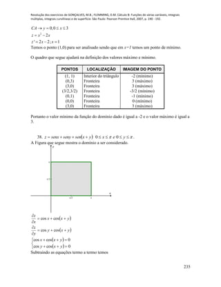 Resolução dos exercícios de GONÇALVES, M.B.; FLEMMING, D.M. Cálculo B: Funções de várias variáveis, integrais
múltiplas, integrais curvilíneas e de superfície. São Paulo: Pearson Prentice Hall, 2007, p. 190 - 192.
235
2
0;0 3
2
' 2 2; 1
CA y x
z x x
z x x
   
 
  
Temos o ponto (1,0) para ser analisado sendo que em x=1 temos um ponto de mínimo.
O quadro que segue ajudará na definição dos valores máximo e mínimo.
PONTOS LOCALIZAÇÃO IMAGEM DO PONTO
(1, 1) Interior do triângulo -2 (mínimo)
(0,3) Fronteira 3 (máximo)
(3,0) Fronteira 3 (máximo)
(3/2,3/2) Fronteira -3/2 (mínimo)
(0,1) Fronteira -1 (mínimo)
(0,0) Fronteira 0 (mínimo)
(3,0) Fronteira 3 (máximo)
Portanto o valor mínimo da função do domínio dado é igual a -2 e o valor máximo é igual a
3.
38.     yexyxsensenysenxz 00 .
A Figura que segue mostra o domínio a ser considerado.
/2
/2
x
y
 
 yxy
y
z
yxx
x
z






coscos
coscos
 
 




0coscos
0coscos
yxy
yxx
Subtraindo as equações termo a termo temos
 