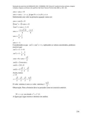 Resolução dos exercícios de GONÇALVES, M.B.; FLEMMING, D.M. Cálculo B: Funções de várias variáveis, integrais
múltiplas, integrais curvilíneas e de superfície. São Paulo: Pearson Prentice Hall, 2007, p. 190 - 192.
236
cos cos 0
cos cos , já que 0 ,0
x y
x y x y x y 
 
      
Substituindo este valor na primeira equação vamos ter:
 
.1cos
2
1
4
2
cos
4
31
4
811
cos
01coscos2
0cos1cos2
02coscos
2
2









x
e
x
x
xx
xx
xx
Considerando-se que 1cos22
 xxsen , e aplicando os valores encontrados, podemos
escrever que:
2
3
2
1
.
2
3
.22
00.22
cos22
2
3
0
4
3
4
1
1
011
2
2






xsen
xsen
xsenxxsen
senxesenx
xsen
xsen
Assim, temos:
2
33
2
3
2
3
2
3
0


z
z
O valor mínimo é zero e o valor máximo é .
2
33
Observação. Para a fronteira deve-se proceder como no exercício anterior.
39. xyz  ; no círculo 2 2
1x y  .
A figura que segue mostra o domínio em análise.
 