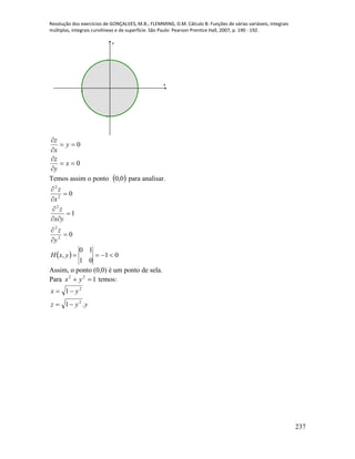 Resolução dos exercícios de GONÇALVES, M.B.; FLEMMING, D.M. Cálculo B: Funções de várias variáveis, integrais
múltiplas, integrais curvilíneas e de superfície. São Paulo: Pearson Prentice Hall, 2007, p. 190 - 192.
237
-1 1
-1
1
x
y
0
0






x
y
z
y
x
z
Temos assim o ponto  0,0 para analisar.
0
1
0
2
2
2
2
2









y
z
yx
z
x
z
  01
01
10
, yxH
Assim, o ponto (0,0) é um ponto de sela.
Para 122
 yx temos:
yyz
yx
.1
1
2
2


 