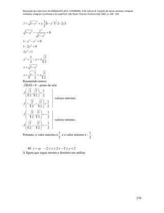 Resolução dos exercícios de GONÇALVES, M.B.; FLEMMING, D.M. Cálculo B: Funções de várias variáveis, integrais
múltiplas, integrais curvilíneas e de superfície. São Paulo: Pearson Prentice Hall, 2007, p. 190 - 192.
238
   
2
1
2
1
1
1
2
1
2
1
12
021
01
0
1
1
2.1
2
1
.1'
2
2
2
2
22
2
2
2
2
1
22











x
yx
yy
y
y
yy
y
y
y
yyyyz
Resumindo temos:
  00,0 f - ponto de sela
2
1
2
1
,
2
1
2
1
2
1
,
2
1

















f
f







valores máximo.
2
1
2
1
,
2
1
2
1
2
1
,
2
1


















f
f







valores mínimo.
Portanto, o valor máximo é
2
1
e o valor mínimo é
2
1
 .
40. 2222  yexxyz
A figura que segue mostra o domínio em análise.
 