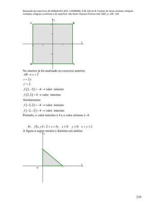 Resolução dos exercícios de GONÇALVES, M.B.; FLEMMING, D.M. Cálculo B: Funções de várias variáveis, integrais
múltiplas, integrais curvilíneas e de superfície. São Paulo: Pearson Prentice Hall, 2007, p. 190 - 192.
239
-2 -1 1 2
-2
-1
1
2
x
y
BC
D A
No interior já foi analisado no exercício anterior.
 
 
 
 
2
2
' 2
2, 2 4 valor mínimo
2,2 4 valor máximo
Similarmente:
2,2 4 valor mínimo
2, 2 4 valor máximo
AB x
z y
z
f
f
f
f
 


   
 
   
   
Portanto, o valor máximo é 4 e o valor mínimo é -4.
41.   10032,  yxyxyxyxf
A figura a seguir mostra o domínio em análise.
1
1
x
y
B
C
A
 