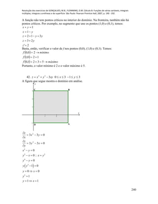 Resolução dos exercícios de GONÇALVES, M.B.; FLEMMING, D.M. Cálculo B: Funções de várias variáveis, integrais
múltiplas, integrais curvilíneas e de superfície. São Paulo: Pearson Prentice Hall, 2007, p. 190 - 192.
240
A função não tem pontos críticos no interior do domínio. Na fronteira, também não há
pontos críticos. Por exemplo, no segmento que une os pontos (1,0) e (0,1), temos:
yx
yx


1
1
2'
23
312



z
yz
yyz
Basta, então, verificar o valor de f nos pontos (0,0), (1,0) e (0,1). Temos:
 
 
  máximof
f
mínimof



5321,0
120,1
20,0
Portanto, o valor mínimo é 2 e o valor máximo é 5.
42. 3130333
 yxxyyxz
A figura que segue mostra o domínio em análise.
1 2 3
-1
1
2
3
x
y
BC
D A
033
033
2
2






xy
y
z
yx
x
z
 
2
2 2
4
3
3
0
0
0
1 0
0 0
1
1 1
x y
y x x y
y y
y y
y x
y
y x
 
   
 
 
  

  
 