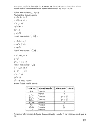 Resolução dos exercícios de GONÇALVES, M.B.; FLEMMING, D.M. Cálculo B: Funções de várias variáveis, integrais
múltiplas, integrais curvilíneas e de superfície. São Paulo: Pearson Prentice Hall, 2007, p. 190 - 192.
241
Pontos para análise (1,1) e (0,0).
Analisando a fronteira temos:
3
2
2
2
3, 1 3
27 9
' 3 9
3 9 0
3 9
3
x y
z y y
z y
y
y
y
   
  
 
 

 
Pontos para análise:  3,3 .
3
3,0 3
27 9
3
y x
z x x
x
  
  
 
Pontos para análise:  3,3 .
3
2
0, 1 3
' 3 0
x y
z y
z y y
   

  
Pontos para análise:  0,0
 3
2
2
2
1,0 3
1 3
' 3 3
3 3
1
y x
z x x
z x
x
x não valores
   
  
 
 
  
Vamos fazer o quadro resumo:
PONTOS LOCALIZAÇÃO IMAGEM DO PONTO
(0,0) Fronteira 0
(1,1) Interior -1
 3,3 Fronteira 3627 
 3,3 Fronteira 3627 
(0,-1) Fronteira -1
(0,3) Fronteira 27
(3,-1) Fronteira 35
(3,3) Fronteira 27
Portanto o valor mínimo da função do domínio dado é igual a -1 e o valor máximo é igual a
27.
 