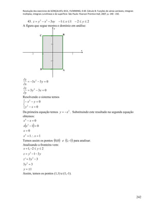 Resolução dos exercícios de GONÇALVES, M.B.; FLEMMING, D.M. Cálculo B: Funções de várias variáveis, integrais
múltiplas, integrais curvilíneas e de superfície. São Paulo: Pearson Prentice Hall, 2007, p. 190 - 192.
242
43. 2211333
 yxxyxyz
A figura que segue mostra o domínio em análise:
-2 -1 1 2
-2
-1
1
2
x
y
BC
D A
033
033
2
2






xy
y
z
yx
x
z
Resolvendo o sistema temos






0
0
2
2
xy
yx
Da primeira equação temos 2
xy  . Substituindo este resultado na segunda equação
obtemos:
 
11
0
01
0
3
3
4




xx
x
xx
xx
Temos assim os pontos    1,10,0 e para analisar.
Analisando a fronteira vem:
3
2
2
1, 2 2
1 3
' 3 3
3 3
1
x y
z y y
z y
y
y
   
  
 

 
Assim, temos os pontos (1,1) e (1,-1).
 
