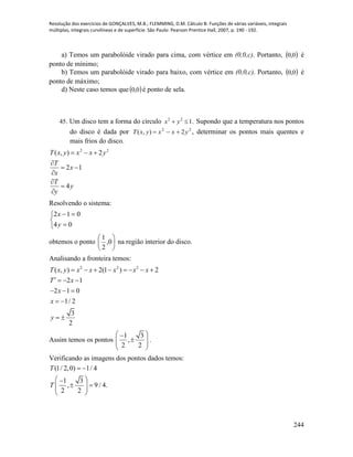 Resolução dos exercícios de GONÇALVES, M.B.; FLEMMING, D.M. Cálculo B: Funções de várias variáveis, integrais
múltiplas, integrais curvilíneas e de superfície. São Paulo: Pearson Prentice Hall, 2007, p. 190 - 192.
244
a) Temos um parabolóide virado para cima, com vértice em (0,0,c). Portanto,  0,0 é
ponto de mínimo;
b) Temos um parabolóide virado para baixo, com vértice em (0,0,c). Portanto,  0,0 é
ponto de máximo;
d) Neste caso temos que  0,0 é ponto de sela.
45. Um disco tem a forma do círculo .122
 yx Supondo que a temperatura nos pontos
do disco é dada por 22
2),( yxxyxT  , determinar os pontos mais quentes e
mais frios do disco.
y
y
T
x
x
T
yxxyxT
4
12
2),( 22







Resolvendo o sistema:





04
012
y
x
obtemos o ponto 





0,
2
1
na região interior do disco.
Analisando a fronteira temos:
2 2 2
( , ) 2(1 ) 2
2 1
2 1 0
1/ 2
3
2
T x y x x x x x
T x
x
x
y
       
   
  
 
 
Assim temos os pontos
1 3
,
2 2
 
  
 
.
Verificando as imagens dos pontos dados temos:
(1/ 2,0) 1/ 4
1 3
, 9 / 4.
2 2
T
T
 
 
   
 
 