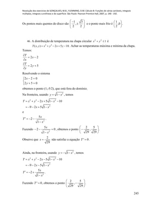 Resolução dos exercícios de GONÇALVES, M.B.; FLEMMING, D.M. Cálculo B: Funções de várias variáveis, integrais
múltiplas, integrais curvilíneas e de superfície. São Paulo: Pearson Prentice Hall, 2007, p. 190 - 192.
245
Os pontos mais quentes do disco são
1 3
,
2 2
 
  
 
e o ponto mais frio é 





0,
2
1
.
46. A distribuição de temperatura na chapa circular 122
 yx é
.1052),( 22
 yxyxyxT Achar as temperaturas máxima e mínima da chapa.
Temos:
52
22






y
y
T
x
x
T
Resolvendo o sistema





052
022
y
x
obtemos o ponto (1,-5/2), que está fora do domínio.
Na fronteira, usando 2
1y x  , temos
2 2 2
2
2 5 1 10
9 2 5 1
T x y x x
x x
     
    
e
.
1
5
2
2
x
x
T


Fazendo 0
1
5
2
2



x
x
, obtemos o ponto
2 5
, .
29 29
 
 
 
Observe que
2
29
x  não satisfaz a equação ' 0T  .
Ainda, na fronteira, usando 2
1y x   , temos
2 2 2
2
2 5 1 10
9 2 5 1
T x y x x
x x
     
    
2
5
2 .
1
x
T
x
   

Fazendo ' 0T  , obtemos o ponto
2 5
, .
29 29
 
 
 
 