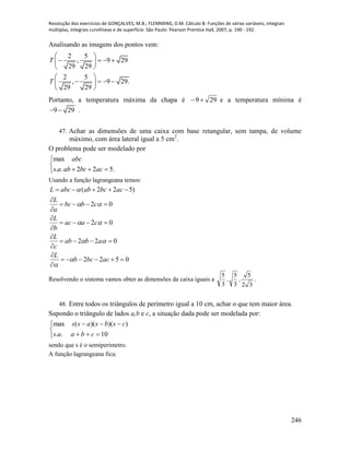 Resolução dos exercícios de GONÇALVES, M.B.; FLEMMING, D.M. Cálculo B: Funções de várias variáveis, integrais
múltiplas, integrais curvilíneas e de superfície. São Paulo: Pearson Prentice Hall, 2007, p. 190 - 192.
246
Analisando as imagens dos pontos vem:
2 5
, 9 29
29 29
2 5
, 9 29.
29 29
T
T
 
    
 
 
    
 
Portanto, a temperatura máxima da chapa é 299 e a temperatura mínima é
9 29  .
47. Achar as dimensões de uma caixa com base retangular, sem tampa, de volume
máximo, com área lateral igual a 5 cm2
.
O problema pode ser modelado por



 .522..
max
acbcabas
abc
Usando a função lagrangeana temos:
0522
022
02
02
)522(













acbcb
L
abab
c
L
caac
b
L
cbbc
a
L
acbcababcL






Resolvendo o sistema vamos obter as dimensões da caixa iguais a
32
5
3
5
3
5
,, .
48. Entre todos os triângulos de perímetro igual a 10 cm, achar o que tem maior área.
Supondo o triângulo de lados a,b e c, a situação dada pode ser modelada por:





10..
))()((max
cbaas
csbsass
sendo que s é o semiperímetro.
A função lagrangeana fica:
 