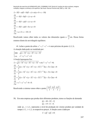 Resolução dos exercícios de GONÇALVES, M.B.; FLEMMING, D.M. Cálculo B: Funções de várias variáveis, integrais
múltiplas, integrais curvilíneas e de superfície. São Paulo: Pearson Prentice Hall, 2007, p. 190 - 192.
247
010
0)5)(5(5
0)5)(5(5
0)5)(5(5
)10()5)(5)(5(5













cba
L
ba
c
L
ca
b
L
cb
a
L
cbacbaL





Resolvendo vamos obter todos os valores das dimensões iguais a
3
10
cm. Dessa forma
estamos diante de um triângulo equilátero.
49. Achar o ponto da esfera 4222
 zyx mais próximo do ponto )3,3,3( .
A situação dada pode ser modelada por:






4..
)3()3()3(min
222
222
zyxas
zyx
A função lagrangeana fica:
.04
02)3(2))3()3()3((
2
1
02)3(2))3()3()3((
2
1
02)3(2))3()3()3((
2
1
)4()3()3()3(
222
2/1222
2/1222
2/1222
222222
















zyx
L
zzzyx
z
L
yyzyx
y
L
xxzyx
x
L
zyxzyxL





Resolvendo o sistema vamos obter o ponto 







3
32
,
3
32
,
3
32
.
50. Em uma empresa que produz dois diferentes produtos, temos as funções de demanda
212
211
35
240
PPQ
PPQ


onde iQ , 2,1i , representa o nível de produção do i-ésimo produto por unidade de
tempo e iP , ,2,1i os respectivos preços. A função custo é dada por
102
2
2
1  QQC
 