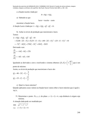 Resolução dos exercícios de GONÇALVES, M.B.; FLEMMING, D.M. Cálculo B: Funções de várias variáveis, integrais
múltiplas, integrais curvilíneas e de superfície. São Paulo: Pearson Prentice Hall, 2007, p. 190 - 192.
248
e a função receita é dada por
.2211 QPQPR 
a) Sabendo-se que
lucro = receita – custo
encontrar a função lucro.
A função Lucro é dada por 102
2
2
12211  QQQPQPL .
b) Achar os níveis de produção que maximizam o lucro.
Temos:
2835185327087
10)35()240()35()240(
10
2
2
2121
2
1
2
21
2
21212211
2
2
2
12211



PPPPPP
PPPPPPPPPP
QQQPQPL
Derivando vem:
18568
270814
21
2
21
1






PP
P
L
PP
P
L
Igualando as derivadas a zero e resolvendo o sistema obtemos  1 2
43
, 7,
2
P P
 
  
 
que é um
ponto de máximo.
Assim, os níveis de produção que maximizam o lucro são:
.
2
13
35
2
9
240
212
211


PPQ
PPQ
c) Qual é o lucro máximo?
Quando aplicamos esses valores na função lucro vamos obter o lucro máximo que é igual a
75,98 .
51. Determinar o ponto ),,( zyxP do plano ,623  zyx cuja distância à origem seja
mínima.
A situação dada pode ser modelada por:
623..
min 222


zyxas
zyx
 