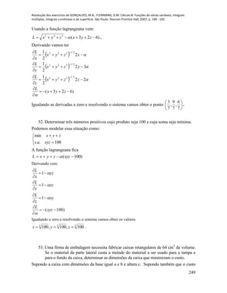 Resolução dos exercícios de GONÇALVES, M.B.; FLEMMING, D.M. Cálculo B: Funções de várias variáveis, integrais
múltiplas, integrais curvilíneas e de superfície. São Paulo: Pearson Prentice Hall, 2007, p. 190 - 192.
249
Usando a função lagrangeana vem:
)623(222
 zyxzyxL  .
Derivando vamos ter
 
 
 
)623(
22
2
1
32
2
1
2
2
1
2/1222
2/1222
2/1222















zyx
L
zzyx
z
L
yzyx
y
L
xzyx
x
L




Igualando as derivadas a zero e resolvendo o sistema vamos obter o ponto 





7
6
,
7
9
,
7
3
.
52. Determinar três números positivos cujo produto seja 100 e cuja soma seja mínima.
Podemos modelar essa situação como:





100..
min
xyzas
zyx
A função lagrangeana fica
)100(  xyzzyxL 
Derivando vem:
)100(
1
1
1












xyz
L
xy
z
L
xz
y
L
yz
x
L




Igualando a zero e resolvendo o sistema vamos obter os valores
333
100,100,100  zyx .
53. Uma firma de embalagem necessita fabricar caixas retangulares de 64 cm3
de volume.
Se o material da parte lateral custa a metade do material a ser usado para a tampa e
para o fundo da caixa, determinar as dimensões da caixa que minimizam o custo.
Supondo a caixa com dimensões da base igual a e b e altura c. Supondo também que o custo
 