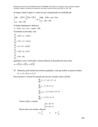 Resolução dos exercícios de GONÇALVES, M.B.; FLEMMING, D.M. Cálculo B: Funções de várias variáveis, integrais
múltiplas, integrais curvilíneas e de superfície. São Paulo: Pearson Prentice Hall, 2007, p. 190 - 192.
250
da tampa e fundo é igual a x, vamos ter que a situação pode ser modelada por:






64.
)22(
2
2min
abcas
bcac
x
abx
ou





64.
2min
abcas
bcxacxabx
A função lagrangeana é dada por:
)64(2  abcbcxacxabxL 
Calculando as derivadas, vem:
abc
L
bcacab
x
L
abbxax
c
L
accxax
b
L
bccxbx
a
L















64
)(2
)(
)(2
)(2




Igualando a zero e resolvendo o sistema obtemos as dimensões da caixa como:
333
322,32,32  cba .
54. Determine, pelo método dos mínimos quadrados, a reta que melhor se ajusta aos dados:
a) )2,1( ; )0,0( e ).3,2(
Para estruturar o sistema de equação que nos dá a solução vamos calcular:
.5302
83.20.02.1
3201
5201
1
1
1
1
2222












n
k
k
n
k
kk
n
k
k
n
k
k
y
yx
x
x
Temos, então, o sistema





.533
835
ba
ba
Resolvendo esse sistema, obtemos
2
3
a e
6
1
b .
 