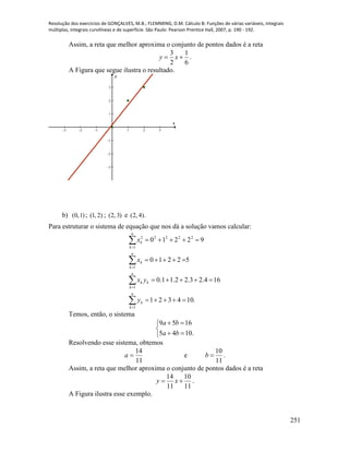 Resolução dos exercícios de GONÇALVES, M.B.; FLEMMING, D.M. Cálculo B: Funções de várias variáveis, integrais
múltiplas, integrais curvilíneas e de superfície. São Paulo: Pearson Prentice Hall, 2007, p. 190 - 192.
251
Assim, a reta que melhor aproxima o conjunto de pontos dados é a reta
6
1
2
3
 xy .
A Figura que segue ilustra o resultado.
-3 -2 -1 1 2 3
-3
-2
-1
1
2
3
x
y
b) )1,0( ; )2,1( ; )3,2( e ).4,2(
Para estruturar o sistema de equação que nos dá a solução vamos calcular:
.104321
164.23.22.11.0
52210
92210
1
1
1
1
22222












n
k
k
n
k
kk
n
k
k
n
k
k
y
yx
x
x
Temos, então, o sistema





.1045
1659
ba
ba
Resolvendo esse sistema, obtemos
11
14
a e
11
10
b .
Assim, a reta que melhor aproxima o conjunto de pontos dados é a reta
11
10
11
14
 xy .
A Figura ilustra esse exemplo.
 