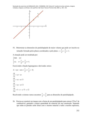 Resolução dos exercícios de GONÇALVES, M.B.; FLEMMING, D.M. Cálculo B: Funções de várias variáveis, integrais
múltiplas, integrais curvilíneas e de superfície. São Paulo: Pearson Prentice Hall, 2007, p. 190 - 192.
252
-3 -2 -1 1 2 3
-3
-2
-1
1
2
3
4
x
y
55. Determinar as dimensões do paralelepípedo de maior volume que pode ser inscrito no
tetraedro formado pelos planos coordenados e pelo plano .1
2
1
3
1
 zyx
A situação pode ser modelada por:




 .1
2
1
3
1
..
max
zyxas
xyz
Escrevendo a função lagrangeana e derivando, temos:
2/3/1
2/
3/
)1
2
1
3
1
(
zyx
L
xy
z
L
xz
y
L
yz
x
L
zyxxyzL


















Resolvendo o sistema vamos encontrar
3
2
,1,
3
1
para as dimensões do paralelepípedo.
56. Precisa-se construir um tanque com a forma de um paralelepípedo para estocar 270 m3
de
combustível, gastando a menor quantidade de material em sua construção. Supondo
que todas as paredes serão feitas com o mesmo material e terão a mesma espessura,
 