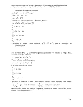 Resolução dos exercícios de GONÇALVES, M.B.; FLEMMING, D.M. Cálculo B: Funções de várias variáveis, integrais
múltiplas, integrais curvilíneas e de superfície. São Paulo: Pearson Prentice Hall, 2007, p. 190 - 192.
253
determinar as dimensões do tanque.
A situação pode ser modelada por:





270..
222min
abcas
bcacab
Escrevendo a função lagrangeana e derivando, temos:
abc
L
abba
c
L
acca
b
L
bccb
a
L
abcbcacabL













270
22
22
22
)270(222





Resolvendo o sistema vamos encontrar 333
103103103 ,, para as dimensões do
paralelepípedo.
Nos exercícios 57 a 61, determinar os pontos de máximo e/ou mínimo da função dada,
sujeita às restrições indicadas:
57. yxz 324  ; 122
 yx
Vamos definir a função lagrangeana
)1(324 22
 yxyxL  .
Calculando as derivadas temos:
22
1
23
22
yx
L
y
y
L
x
x
L












Igualando as derivadas a zero e resolvendo o sistema vamos encontrar dois pontos:






13
3
,
13
2
que é ponto de mínimo e 




 
13
3
,
13
2
que é ponto de máximo.
Observe que o método de Lagrange não permite classificar os pontos. Isso foi feito através
de uma visualização geométrica.
 