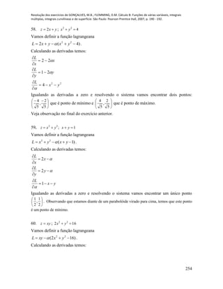 Resolução dos exercícios de GONÇALVES, M.B.; FLEMMING, D.M. Cálculo B: Funções de várias variáveis, integrais
múltiplas, integrais curvilíneas e de superfície. São Paulo: Pearson Prentice Hall, 2007, p. 190 - 192.
254
58. yxz  2 ; 422
 yx
Vamos definir a função lagrangeana
)4(2 22
 yxyxL  .
Calculando as derivadas temos:
22
4
21
22
yx
L
y
y
L
x
x
L












Igualando as derivadas a zero e resolvendo o sistema vamos encontrar dois pontos:





 
5
2
,
5
4
que é ponto de mínimo e 





5
2
,
5
4
que é ponto de máximo.
Veja observação no final do exercício anterior.
59. ;22
yxz  1 yx
Vamos definir a função lagrangeana
2 2
( 1)L x y x y     .
Calculando as derivadas temos:
2
2
1
L
x
x
L
y
y
L
x y




 


 


  

Igualando as derivadas a zero e resolvendo o sistema vamos encontrar um único ponto






2
1
,
2
1
. Observando que estamos diante de um parabolóide virado para cima, temos que este ponto
é um ponto de mínimo.
60. xyz  ; 162 22
 yx
Vamos definir a função lagrangeana
)162( 22
 yxxyL  .
Calculando as derivadas temos:
 