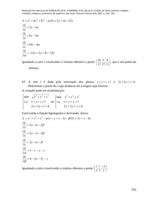 Resolução dos exercícios de GONÇALVES, M.B.; FLEMMING, D.M. Cálculo B: Funções de várias variáveis, integrais
múltiplas, integrais curvilíneas e de superfície. São Paulo: Pearson Prentice Hall, 2007, p. 190 - 192.
256
)12423(
410
28
32
)12423(54 222













zyx
L
z
z
L
y
y
L
x
x
L
zyxzyxL





Igualando a zero e resolvendo o sistema obtemos o ponto 





11
8
,
11
5
,
11
30
, que é um ponto de
mínimo.
63. A reta t é dada pela interseção dos planos 1 zyx e .632  zyx
Determinar o ponto de t cuja distância até a origem seja mínima.
A situação pode ser modelada por:









632
1..
min 222
zyx
zyxas
zyx
ou








632
1..
min 222
zyx
zyxas
zyx
Escrevendo a função lagrangeana e derivando, temos:
zyx
L
zyx
L
z
z
L
y
y
L
x
x
L
zyxzyxzyxL
















326
1
2
32
22
)632()1(222






Igualando a zero e resolvendo o sistema obtemos o ponto 




 
3
5
,
3
7
,
3
1
.
 