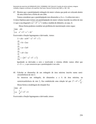 Resolução dos exercícios de GONÇALVES, M.B.; FLEMMING, D.M. Cálculo B: Funções de várias variáveis, integrais
múltiplas, integrais curvilíneas e de superfície. São Paulo: Pearson Prentice Hall, 2007, p. 190 - 192.
258
67. Mostrar que o paralelepípedo retângulo de maior volume que pode ser colocado dentro
de uma esfera tem a forma de um cubo.
Vamos considerar que o paralelepípedo tem dimensões a, b e c. A esfera tem raio r.
A única hipótese para termos um paralelepípedo de maior volume inserido na esfera de raio
r é que a sua diagonal ( )222
cba  tenha a medida do diâmetro, ou seja, 2r.
Dessa forma podemos modelar um problema de maximização como segue:



 2222
4..
max
rcbaas
abc
Escrevendo a função lagrangeana e derivando, temos:
 
2 2 2 2
2 2 2 2
(4 )
2
2
2
4
L abc r a b c
L
bc a
a
L
ac b
b
L
ab c
c
L
r a b c





    

 


 


 


    

Igualando as derivadas a zero e resolvendo o sistema obtido vamos obter que
cba  , o que caracteriza que o paralelepípedo é um cubo.
68. Calcular as dimensões de um retângulo de área máxima inscrito numa semi-
circunferência de raio 2.
Ao inscrever um retângulo, de dimensões a e b, de área máxima, na
semicircunferência de raio 2, fica estabelecida uma relação tal que
4
2
2
22 a
b  .
Dessa forma a modelagem da situação fica:
2 2
max
1
. . 4
4
ab
s a a b



 
Escrevendo a função lagrangeana e derivando, temos:
 