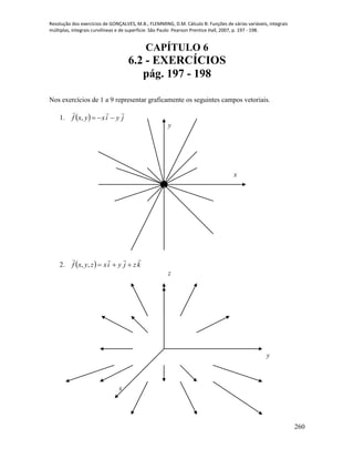 Resolução dos exercícios de GONÇALVES, M.B.; FLEMMING, D.M. Cálculo B: Funções de várias variáveis, integrais
múltiplas, integrais curvilíneas e de superfície. São Paulo: Pearson Prentice Hall, 2007, p. 197 - 198.
260
CAPÍTULO 6
6.2 - EXERCÍCIOS
pág. 197 - 198
Nos exercícios de 1 a 9 representar graficamente os seguintes campos vetoriais.
1.   jyixyxf

,
2.   kzjyixzyxf

,,
x
y
x
y
z
 