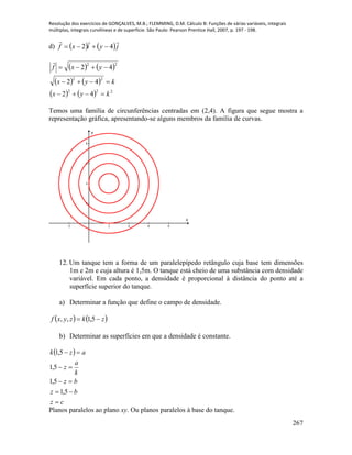 Resolução dos exercícios de GONÇALVES, M.B.; FLEMMING, D.M. Cálculo B: Funções de várias variáveis, integrais
múltiplas, integrais curvilíneas e de superfície. São Paulo: Pearson Prentice Hall, 2007, p. 197 - 198.
267
d)    jyixf

42 
   22
42  yxf

   
    222
22
42
42
kyx
kyx


Temos uma família de circunferências centradas em (2,4). A figura que segue mostra a
representação gráfica, apresentando-se alguns membros da família de curvas.
-2 2 4 6 8
2
4
6
8
x
y
12. Um tanque tem a forma de um paralelepípedo retângulo cuja base tem dimensões
1m e 2m e cuja altura é 1,5m. O tanque está cheio de uma substância com densidade
variável. Em cada ponto, a densidade é proporcional à distância do ponto até a
superfície superior do tanque.
a) Determinar a função que define o campo de densidade.
   zkzyxf  5,1,,
b) Determinar as superfícies em que a densidade é constante.
 
cz
bz
bz
k
a
z
azk





5,1
5,1
5,1
5,1
Planos paralelos ao plano xy. Ou planos paralelos à base do tanque.
 