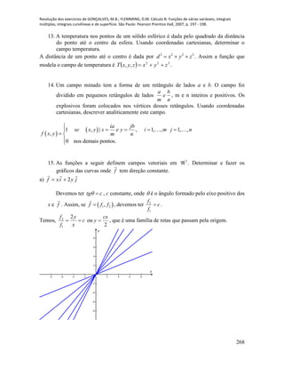 Resolução dos exercícios de GONÇALVES, M.B.; FLEMMING, D.M. Cálculo B: Funções de várias variáveis, integrais
múltiplas, integrais curvilíneas e de superfície. São Paulo: Pearson Prentice Hall, 2007, p. 197 - 198.
268
13. A temperatura nos pontos de um sólido esférico é dada pelo quadrado da distância
do ponto até o centro da esfera. Usando coordenadas cartesianas, determinar o
campo temperatura.
A distância de um ponto até o centro é dada por 2222
zyxd  . Assim a função que
modela o campo de temperatura é   222
,, zyxzyxT  .
14. Um campo minado tem a forma de um retângulo de lados a e b. O campo foi
dividido em pequenos retângulos de lados
n
b
e
m
a
, m e n inteiros e positivos. Os
explosivos foram colocados nos vértices desses retângulos. Usando coordenadas
cartesianas, descrever analiticamente este campo.
 
 1 , | , 1, , 1, ,
,
0 nos demais pontos.
ia jb
se x y x e y i m j n
f x y m n

   
 

15. As funções a seguir definem campos vetoriais em 2
 . Determinar e fazer os
gráficos das curvas onde f

tem direção constante.
a) jyixf

2
Devemos ter tg c  , c constante, onde  é o ângulo formado pelo eixo positivo dos
x e f

. Assim, se  1 2,f f f , devemos ter 2
1
f
c
f
 .
Temos, 2
1
2f y
c
f x
  ou
2
cx
y  , que é uma família de retas que passam pela origem.
-8 -6 -4 -2 2 4 6 8
-8
-6
-4
-2
2
4
6
8
x
y
 