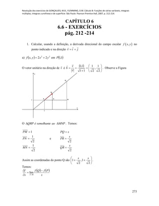 Resolução dos exercícios de GONÇALVES, M.B.; FLEMMING, D.M. Cálculo B: Funções de várias variáveis, integrais
múltiplas, integrais curvilíneas e de superfície. São Paulo: Pearson Prentice Hall, 2007, p. 212-214.
273
CAPÍTULO 6
6.6 - EXERCÍCIOS
pág. 212 -214
1. Calcular, usando a definição, a derivada direcional do campo escalar  ,f x y no
ponto indicado e na direção jiv


a)   22
22, yxyxf  em  1,1P
O vetor unitário na direção de v

é
  








2
1
,
2
1
11
1,1
v
v
b 

. Observe a Figura
x
y
R1
M
N
Q
P
1
O MNPaosemelhanteéQRP  . Temos:
2
1
2
1
1



MN
PN
PM
e
2
2
s
QR
s
PR
sPQ



Assim as coordenadas do ponto Q são 






2
1,
2
1
ss
.
Temos:
   
s
PfQf
s
f
S




0
lim
 