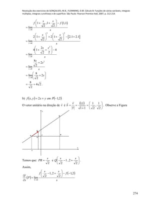 Resolução dos exercícios de GONÇALVES, M.B.; FLEMMING, D.M. Cálculo B: Funções de várias variáveis, integrais
múltiplas, integrais curvilíneas e de superfície. São Paulo: Pearson Prentice Hall, 2007, p. 212-214.
274
 
0
1 ,1 1,1
2 2
lim
s
s s
f f
s
 
   
 
 
2 2
0
2 1 2 1 2.1 2.1
2 2
lim
s
s s
s
   
       
   
s
ss
s
4
22
2
14
lim
2
0









s
s
s
s
2
0
2
2
8
lim











s
s
2
2
8
lim
0
24
2
8
 .
b)    2,12,  Pemyxyxf
O vetor unitário na direção de v

é
  








2
1
,
2
1
11
1,1
v
v
b 

. Observe a Figura
x
y
R
-1
M
N
Q
P 2
Temos que:
2
s
PR  e 






2
2,1
2
ss
Q .
Assim,
 
 
s
f
ss
f
P
s
f
S
2,1
2
2,1
2
lim
0











 