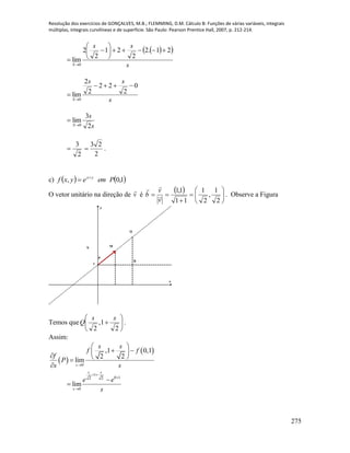 Resolução dos exercícios de GONÇALVES, M.B.; FLEMMING, D.M. Cálculo B: Funções de várias variáveis, integrais
múltiplas, integrais curvilíneas e de superfície. São Paulo: Pearson Prentice Hall, 2007, p. 212-214.
275
  
s
ss
S
21.2
2
21
2
2
lim
0









s
ss
S
0
2
22
2
2
lim
0



s
s
S 2
3
lim
0

2
3

2
23
 .
c)    1,0, Pemeyxf yx

O vetor unitário na direção de v

é
  








2
1
,
2
1
11
1,1
v
v
b 

. Observe a Figura
x
y
R
1
MN
Q
P
Temos que 






2
1,
2
ss
Q .
Assim:
 
 
0
,1 0,1
2 2
lim
s
s s
f f
f
P
s s
 
    

1
0 12 2
0
lim
s s
s
e e
s
 




 