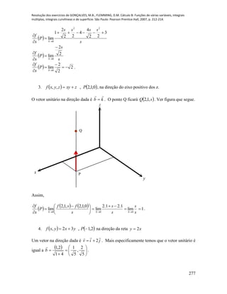 Resolução dos exercícios de GONÇALVES, M.B.; FLEMMING, D.M. Cálculo B: Funções de várias variáveis, integrais
múltiplas, integrais curvilíneas e de superfície. São Paulo: Pearson Prentice Hall, 2007, p. 212-214.
277
 
s
ssss
P
s
f
S
3
22
4
4
22
2
1
lim
22
0





 
s
s
P
s
f
S
2
2
lim
0





  2
2
2
lim
0





S
P
s
f
.
3.    0,1,2,,, Pzxyzyxf  , na direção do eixo positivo dos z.
O vetor unitário na direção dada é kb

 . O ponto Q ficará  sQ ,1,2 . Ver figura que segue.
x
y
z
P
Q
Assim,
     





 



 s
fsf
P
s
f
S
0,1,2,1,2
lim
0 s
s
S
1.21.2
lim
0


 s
s
S 0
lim

 1 .
4.    2,1,32,  Pyxyxf na direção da reta xy 2
Um vetor na direção dada é jiv

2 . Mais especificamente temos que o vetor unitário é
igual a
 









5
2
,
5
1
41
2,1
b

.
 